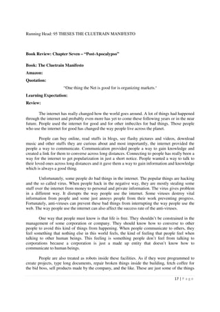 Running Head: 95 THESES THE CLUETRAIN MANIFESTO



Book Review: Chapter Seven – “Post-Apocalypso”

Book: The Cluetrain Manifesto
Amazon:
Quotation:
                     “One thing the Net is good for is organizing markets.”
Learning Expectation:
Review:

        The internet has really changed how the world goes around. A lot of things had happened
through the internet and probably even more has yet to come these following years or in the near
future. People used the internet for good and for other imbeciles for bad things. Those people
who use the internet for good has changed the way people live across the planet.

        People can buy online, read stuffs in blogs, see flashy pictures and videos, download
music and other stuffs they are curious about and most importantly, the internet provided the
people a way to communicate. Communication provided people a way to gain knowledge and
created a link for them to converse across long distances. Connecting to people has really been a
way for the internet to get popularization in just a short notice. People wanted a way to talk to
their loved ones across long distances and it gave them a way to gain information and knowledge
which is always a good thing.

        Unfortunately, some people do bad things in the internet. The popular things are hacking
and the so called virus. When people hack in the negative way, they are mostly stealing some
stuff over the internet from money to personal and private information. The virus gives problem
in a different way. It disrupts the way people use the internet. Some viruses destroy vital
information from people and some just annoys people from their work preventing progress.
Fortunately, anti-viruses can prevent these bad things from interrupting the way people use the
web. The way people use the internet can also affect the success rate of the anti-viruses.

       One way that people must know is that life is free. They shouldn’t be constrained in the
management of some corporation or company. They should know how to converse to other
people to avoid this kind of things from happening. When people communicate to others, they
feel something that nothing else in this world feels, the kind of feeling that people feel when
talking to other human beings. This feeling is something people don’t feel from talking to
corporations because a corporation is just a made up entity that doesn’t know how to
communicate to human beings.

        People are also treated as robots inside these facilities. As if they were programmed to
create projects, type long documents, repair broken things inside the building, fetch coffee for
the bid boss, sell products made by the company, and the like. These are just some of the things

                                                                                     17 | P a g e
 