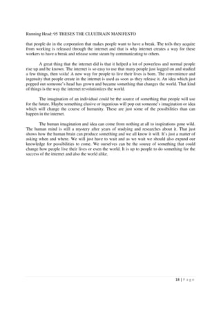 Running Head: 95 THESES THE CLUETRAIN MANIFESTO

that people do in the corporation that makes people want to have a break. The toils they acquire
from working is released through the internet and that is why internet creates a way for these
workers to have a break and release some steam by communicating to others.

        A great thing that the internet did is that it helped a lot of powerless and normal people
rise up and be known. The internet is so easy to use that many people just logged on and studied
a few things, then voila! A new way for people to live their lives is born. The convenience and
ingenuity that people create in the internet is used as soon as they release it. An idea which just
popped out someone’s head has grown and became something that changes the world. That kind
of things is the way the internet revolutionizes the world.

        The imagination of an individual could be the source of something that people will use
for the future. Maybe something elusive or ingenious will pop out someone’s imagination or idea
which will change the course of humanity. These are just some of the possibilities than can
happen in the internet.

       The human imagination and idea can come from nothing at all to inspirations gone wild.
The human mind is still a mystery after years of studying and researches about it. That just
shows how the human brain can produce something and we all know it will. It’s just a matter of
asking when and where. We will just have to wait and as we wait we should also expand our
knowledge for possibilities to come. We ourselves can be the source of something that could
change how people live their lives or even the world. It is up to people to do something for the
success of the internet and also the world alike.




                                                                                       18 | P a g e
 