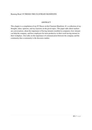 Running Head: 95 THESES THE CLUETRAIN MANIFESTO



                                          ABSTRACT

This chapter is a compilation of my 95 Theses on the Cluetrain Manifesto. It’s a collection of my
thoughts, ideas, opinions, and my reactions on the given topics. This paper talks about markets
are conversations; about the importance of having intranets installed in companies; how intranet
can help the company, and how employees be more productive in their work having intranet in
their workplace. Also talks on the importance of communication between the company and the
community that a community is the discourse market.




                                                                                     20 | P a g e
 