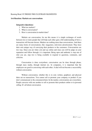Running Head: 95 THESES THE CLUETRAIN MANIFESTO

1rst Reaction: Markets are conversations


      Integrative Questions:
          1. What are markets?
          2. What is conversation?
          3. How is conversation in market done?

              Markets are conversation, for me this means it is simple exchanges of words
      between two or more people that will help each other gain a full understanding of how a
      transaction will become known. Markets are nothing more than conversations. And there
      are many forms of conversations, like: magazines, television advertisement. They have
      their own unique way of conveying their products to the customers. Conversations are
      two way. Since you are what u do and say online and since you will be judge on your
      reputation and follow through, it is important. Being open and authentic is step one of
      who you are, step two is being available to respond to questions, comments, and
      criticism.

             Conversation is done everywhere; conversation can be done through phone,
      through mass media, through internet etc. In companies, it is important that the
      employees are good in conversing with each other. A deal will not become a successfully
      without conversation.

              Without conversation, whether this is in oral, written, graphical, and physical
      there are no transactions. You cannot sell or promote your company or product if you
      don’t communicate to the consumers/client. In the market, conversations are everywhere.
      People converse with one another to sell or promote their products online or in personal
      selling. It’s all about conversation.




                                                                                  21 | P a g e
 