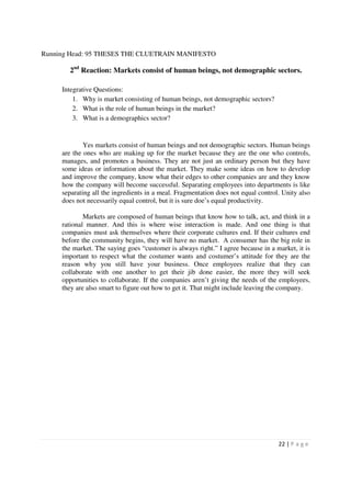Running Head: 95 THESES THE CLUETRAIN MANIFESTO

       2nd Reaction: Markets consist of human beings, not demographic sectors.

     Integrative Questions:
         1. Why is market consisting of human beings, not demographic sectors?
         2. What is the role of human beings in the market?
         3. What is a demographics sector?


             Yes markets consist of human beings and not demographic sectors. Human beings
     are the ones who are making up for the market because they are the one who controls,
     manages, and promotes a business. They are not just an ordinary person but they have
     some ideas or information about the market. They make some ideas on how to develop
     and improve the company, know what their edges to other companies are and they know
     how the company will become successful. Separating employees into departments is like
     separating all the ingredients in a meal. Fragmentation does not equal control. Unity also
     does not necessarily equal control, but it is sure doe’s equal productivity.

             Markets are composed of human beings that know how to talk, act, and think in a
     rational manner. And this is where wise interaction is made. And one thing is that
     companies must ask themselves where their corporate cultures end. If their cultures end
     before the community begins, they will have no market. A consumer has the big role in
     the market. The saying goes “customer is always right.” I agree because in a market, it is
     important to respect what the costumer wants and costumer’s attitude for they are the
     reason why you still have your business. Once employees realize that they can
     collaborate with one another to get their jib done easier, the more they will seek
     opportunities to collaborate. If the companies aren’t giving the needs of the employees,
     they are also smart to figure out how to get it. That might include leaving the company.




                                                                                   22 | P a g e
 