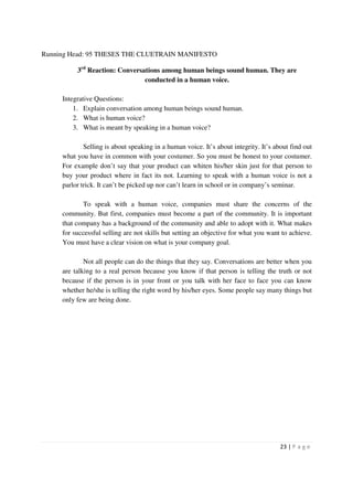 Running Head: 95 THESES THE CLUETRAIN MANIFESTO

          3rd Reaction: Conversations among human beings sound human. They are
                                conducted in a human voice.

     Integrative Questions:
         1. Explain conversation among human beings sound human.
         2. What is human voice?
         3. What is meant by speaking in a human voice?

             Selling is about speaking in a human voice. It’s about integrity. It’s about find out
     what you have in common with your costumer. So you must be honest to your costumer.
     For example don’t say that your product can whiten his/her skin just for that person to
     buy your product where in fact its not. Learning to speak with a human voice is not a
     parlor trick. It can’t be picked up nor can’t learn in school or in company’s seminar.

             To speak with a human voice, companies must share the concerns of the
     community. But first, companies must become a part of the community. It is important
     that company has a background of the community and able to adopt with it. What makes
     for successful selling are not skills but setting an objective for what you want to achieve.
     You must have a clear vision on what is your company goal.

             Not all people can do the things that they say. Conversations are better when you
     are talking to a real person because you know if that person is telling the truth or not
     because if the person is in your front or you talk with her face to face you can know
     whether he/she is telling the right word by his/her eyes. Some people say many things but
     only few are being done.




                                                                                      23 | P a g e
 