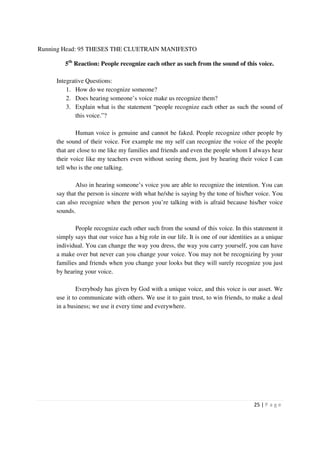 Running Head: 95 THESES THE CLUETRAIN MANIFESTO

        5th Reaction: People recognize each other as such from the sound of this voice.

     Integrative Questions:
         1. How do we recognize someone?
         2. Does hearing someone’s voice make us recognize them?
         3. Explain what is the statement “people recognize each other as such the sound of
             this voice.”?

             Human voice is genuine and cannot be faked. People recognize other people by
     the sound of their voice. For example me my self can recognize the voice of the people
     that are close to me like my families and friends and even the people whom I always hear
     their voice like my teachers even without seeing them, just by hearing their voice I can
     tell who is the one talking.

             Also in hearing someone’s voice you are able to recognize the intention. You can
     say that the person is sincere with what he/she is saying by the tone of his/her voice. You
     can also recognize when the person you’re talking with is afraid because his/her voice
     sounds.

            People recognize each other such from the sound of this voice. In this statement it
     simply says that our voice has a big role in our life. It is one of our identities as a unique
     individual. You can change the way you dress, the way you carry yourself, you can have
     a make over but never can you change your voice. You may not be recognizing by your
     families and friends when you change your looks but they will surely recognize you just
     by hearing your voice.

             Everybody has given by God with a unique voice, and this voice is our asset. We
     use it to communicate with others. We use it to gain trust, to win friends, to make a deal
     in a business; we use it every time and everywhere.




                                                                                       25 | P a g e
 