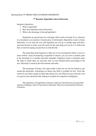 Running Head: 95 THESES THE CLUETRAIN MANIFESTO

                           7th Reaction: Hyperlinks subvert hierarchy.

     Integrative Questions:
         1. What is hyperlink?
         2. How does hyperlink subvert hierarchy?
         3. What is the advantage of having hyperlinks?

             Hyperlinks are special area on a web page which can be activated. It is a reference
     in a document to an external or internal piece of information. Hyperlinks results to future
     hierarchies, if you click the text with hyperlink you will go to another page and that’s
     awesome because it makes your life easier for the only thing you can do is to follow the
     link, no need for typing you just have to click the link.

             The good thing about hypertext is that you’re not constrained to follow a text in a
     linear fashion. Upon encountering a hyperlink of interest, you can click to another point
     in the document or to another document altogether. Hypertext remove constraints upon
     the order in which ideas are accessed, read, or even finished before proceeding to the
     next. Hierarchy is meant to provide structure and order.

             The advantage of being a free agent today is that you can use the internet to get
     around the hierarchies. Information on almost any field is available for free. Tools like
     twitter let you follow people in fields that interest you; also Plurk let you to become a fan
     of a person your interested with, making it excellent for competitive intelligence.


            The importance of hyperlinks in business today isn’t that they have increased the
     amount of dialogue, and we’ll get back to that point. They have increased the efficiency
     of honesty.




                                                                                      27 | P a g e
 