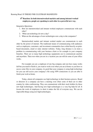 Running Head: 95 THESES THE CLUETRAIN MANIFESTO

          8th Reaction: In both internetworked markets and among intranet worked
             employees, people are speaking to each other in a powerful new way.

     Integrative Questions:
         1. How do internetworked and intranet worked employees communicate with each
             other?
         2. What can technology do now a day?
         3. What are the advantages of new technologies now a day to the companies?

            Internetworked market and intranet worked market can communicate to each
     other by the power of internet. The traditional means of communicating with audiences
     such as employees, customers, and investment communities have relied heavily on print-
     based documents, email or static internet websites. Today, long distance is no more a
     problem in communicating with your business client or for example in your company
     branches. There are so many high technology equipments use to communicate anytime
     and anywhere. That even when you are in a vacation you can still do some of your office
     works.

              For example you are a employee of one big company and you have many works
     left but you need to finish it, you want to work even when you are at home so you have to
     access some files in your company, its good that your company is using high technology
     for you can still access your company’s file using VPN connections so you are able to
     finish your work at home.

            Today, almost all companies use high technology in their business process. Board
     or directors in a company can have a meeting even when some of them are in other
     country by video conferencing. They can communicate with their stock holders by those
     new high technologies. And having new high technologies is a very big help for all. It
     lessens the work of employees in short it makes the life of everyone easy. We can do
     impossible things using new high technologies.




                                                                                  28 | P a g e
 
