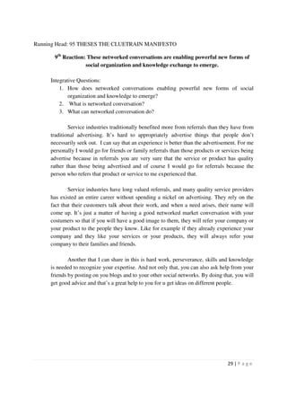 Running Head: 95 THESES THE CLUETRAIN MANIFESTO

      9th Reaction: These networked conversations are enabling powerful new forms of
                   social organization and knowledge exchange to emerge.

     Integrative Questions:
         1. How does networked conversations enabling powerful new forms of social
             organization and knowledge to emerge?
         2. What is networked conversation?
         3. What can networked conversation do?

             Service industries traditionally benefited more from referrals than they have from
     traditional advertising. It’s hard to appropriately advertise things that people don’t
     necessarily seek out. I can say that an experience is better than the advertisement. For me
     personally I would go for friends or family referrals than those products or services being
     advertise because in referrals you are very sure that the service or product has quality
     rather than those being advertised and of course I would go for referrals because the
     person who refers that product or service to me experienced that.

             Service industries have long valued referrals, and many quality service providers
     has existed an entire career without spending a nickel on advertising. They rely on the
     fact that their customers talk about their work, and when a need arises, their name will
     come up. It’s just a matter of having a good networked market conversation with your
     costumers so that if you will have a good image to them, they will refer your company or
     your product to the people they know. Like for example if they already experience your
     company and they like your services or your products, they will always refer your
     company to their families and friends.

             Another that I can share in this is hard work, perseverance, skills and knowledge
     is needed to recognize your expertise. And not only that, you can also ask help from your
     friends by posting on you blogs and to your other social networks. By doing that, you will
     get good advice and that’s a great help to you for u get ideas on different people.




                                                                                    29 | P a g e
 
