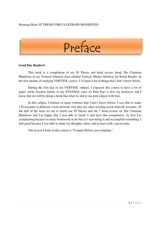 Running Head: 95 THESES THE CLUETRAIN MANIFESTO




                                  Preface
Good Day Readers!

       This book is a compilation of my 95 Theses and book review about The Cluetrain
Manifesto in my Vertical Solution class entitled Vertical Market Solution for Retail Reader. In
the few months of studying VERTSOL course, I’ve learn a lot of things that I don’t know before.

       During the first day in my VERTSOL subject, I expected this course to have a lot of
paper works because before in my SYSANAL class sir Paul Pajo is also my professor and I
know that we will be doing a book like what we did in our past subject with him.

        In this subject, I learned so many websites that I don’t know before. I was able to make
130 accounts in different social network sites plus my other existing social network accounts. At
the half of the term we are to finish our 95 Theses and the 7 book review on The Cluetrain
Manifesto and I’m happy that I was able to finish it and have this compilation. At first I’m
complaining because to many homework to do but as I start doing it and accomplish something, I
feel great because I was able to share my thoughts, ideas, and to react with a given topic.

       One lesson I learn in this course is “Comply Before you complain.”




                                                                                      3|P age
 