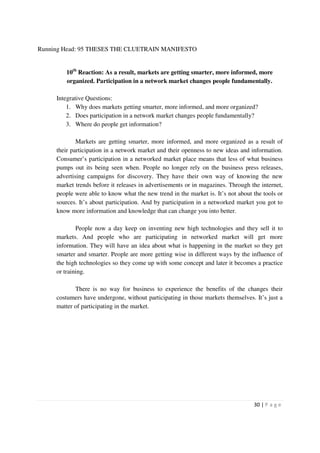 Running Head: 95 THESES THE CLUETRAIN MANIFESTO


        10th Reaction: As a result, markets are getting smarter, more informed, more
        organized. Participation in a network market changes people fundamentally.

     Integrative Questions:
         1. Why does markets getting smarter, more informed, and more organized?
         2. Does participation in a network market changes people fundamentally?
         3. Where do people get information?

             Markets are getting smarter, more informed, and more organized as a result of
     their participation in a network market and their openness to new ideas and information.
     Consumer’s participation in a networked market place means that less of what business
     pumps out its being seen when. People no longer rely on the business press releases,
     advertising campaigns for discovery. They have their own way of knowing the new
     market trends before it releases in advertisements or in magazines. Through the internet,
     people were able to know what the new trend in the market is. It’s not about the tools or
     sources. It’s about participation. And by participation in a networked market you got to
     know more information and knowledge that can change you into better.

             People now a day keep on inventing new high technologies and they sell it to
     markets. And people who are participating in networked market will get more
     information. They will have an idea about what is happening in the market so they get
     smarter and smarter. People are more getting wise in different ways by the influence of
     the high technologies so they come up with some concept and later it becomes a practice
     or training.

            There is no way for business to experience the benefits of the changes their
     costumers have undergone, without participating in those markets themselves. It’s just a
     matter of participating in the market.




                                                                                  30 | P a g e
 