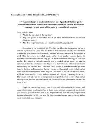 Running Head: 95 THESES THE CLUETRAIN MANIFESTO


        11th Reaction: People in a networked market have figured out that they get far
      better information and support from one another than from vendors. So much for
               corporate rhetoric about adding value to commoditized products.

     Integrative Questions:
         1. What is the important of sharing ideas?
         2. Why does people in networked market got better information from one another
             than from vendors?
         3. Why does corporate rhetoric add value to commoditized products?

             Supporting to pin point the truth. We share our ideas, the information we know
     and our experiences to know what the truth is. We consumers usually don’t trust the
     vendors but we trust our friends or family member when they say this or that product is
     good. This shows how networked market differs from market vendors. People in
     networked market figured out that they get far better information and support from one
     another. This statement basically says that in a networked market, there’s no way for
     costumers to trust the vendors so what they do is to share ideas and information with one
     another using the internet. And I think that’s why people in networked market prefer to
     listen to the ideas and information that they can get to other people in networked market
     rather than the market vendors is that they don’t have trust to the vendors because me my
     self I don’t trust vendors I prefer to listen to those who already experience the product.
     The vendors will tell even lies just to promote their products while in networked market
     where you can get some advice to others you can be sure of the product that you will are
     going to buy.

             People in a networked market shared ideas and information in the internet and
     share it to the other people networked to them. Using internet, you can ask questions to
     your contacts, you can interact with all the people in the net then they can give you better
     ideas or information. In this case what the corporate does is to do speech making adding
     value to commoditized products.




                                                                                     31 | P a g e
 