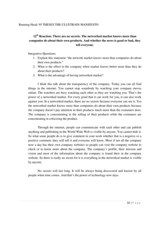 Running Head: 95 THESES THE CLUETRAIN MANIFESTO


         12th Reaction: There are no secrets. The networked market knows more than
      companies do about their own products. And whether the news is good or bad, they
                                         tell everyone.

     Integrative Questions:
         1. Explain this statement “the network market knows more than companies do about
             their own products.”
         2. What is the effect to the company when market knows better more than they do
             about their products?
         3. What is the advantage of having networked market?

             I think this talk about the transparency of the company. Today you can all find
     things in the internet. You cannot stop somebody by watching your company moves
     online. The watchers are busy watching each other as they are watching you. That’s the
     power of a networked market. For every good that it can work for you, it can also work
     against you. In a networked market, there are no secrets because everyone can see it. Yes
     the networked market knows more than companies do about their own products because
     the company doesn’t pay attention in their products much more than the costumers does.
     The company is concentrating in the selling of their products while the costumers are
     concentrating in criticizing the product.

             Through the internet, people can communicate with each other and can publish
     anything and publishing in the World Wide Web is visible by anyone. You cannot hide it.
     So what some people do is to give comment in your work whether that is a negative or a
     positive comment, they will tell it and everyone will know. Most if not all the company
     now a day has their own company websites so people can visit the company website to
     check or to know more about the company. The company’s profile, their mission and
     vision and most of the information about the company is found their in the company
     website. So there is really no secret for it is everything in the networked market is visible
     by anyone.

            No secrets will last long. It will be always being discovered and known by all
     people when time comes. And that’s the power of technology now days.




                                                                                      32 | P a g e
 
