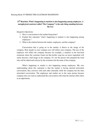 Running Head: 95 THESES THE CLUETRAIN MANIFESTO


      13th Reaction: What’s happening to markets is also happening among employees. A
       metaphysical construct called “The Company” is the only thing standing between
                                           the two.

     Integrative Questions:
         1. How is conversation in the market being done?
         2. Explain this statement “what’s happening to markets is also happening among
             employees.”
         3. What is the relation between the market, employees, and the company?

             Conversation that is going on in the market, it directs to the image of the
     company. How people in your company acts will reflect your company. The acts of the
     employee will reflect the company because for example; a situation in the fast-food
     restaurant where the customer found out that his/her soup has an insect ingredient will
     surely become a bad image in the company. It’s not the person who prepared the food
     who will be talked and criticize by the costumers but the name of the company.

            What’s happening to market is also happening among employees. My own
     understanding about this statement is that the market is having interred networked
     conversation; they converse with each other internally while the company has the intra
     networked conversation. The employees and market are in the same picture because
     company does not want to understand the conversation with what the internet offers them
     as an opportunity.




                                                                                33 | P a g e
 