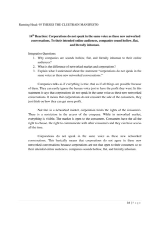 Running Head: 95 THESES THE CLUETRAIN MANIFESTO


      14th Reaction: Corporations do not speak in the same voice as these new networked
       conversations. To their intended online audiences, companies sound hollow, flat,
                                    and literally inhuman.

     Integrative Questions:
         1. Why companies are sounds hollow, flat, and literally inhuman to their online
             audiences?
         2. What is the difference of networked market and corporations?
         3. Explain what I understand about the statement “corporations do not speak in the
             same voice as these new networked conversations.”

             Companies talks as if everything is true, that as if all things are possible because
     of them. They can easily ignore the human voice just to have the profit they want. In this
     statement it says that corporations do not speak in the same voice as these new networked
     conversations. It means that corporations do not consider the side of the consumers, they
     just think on how they can get more profit.

              Not like in a networked market, corporation limits the rights of the consumers.
     There is a restriction in the access of the company. While in networked market,
     everything is visible. The market is open to the consumers. Consumers have the all the
     right to choose, the right to communicate with other consumers and they can have access
     all the time.

              Corporations do not speak in the same voice as these new networked
     conversations. This basically means that corporations do not agree in these new
     networked conversations because corporations are not that open to their costumers so to
     their intended online audiences, companies sounds hollow, flat, and literally inhuman.




                                                                                     34 | P a g e
 