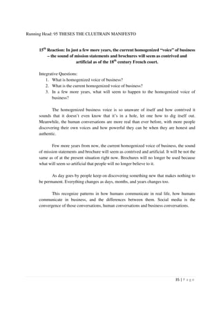 Running Head: 95 THESES THE CLUETRAIN MANIFESTO


     15th Reaction: In just a few more years, the current homogenized “voice” of business
          – the sound of mission statements and brochures will seem as contrived and
                          artificial as of the 18th century French court.

     Integrative Questions:
         1. What is homogenized voice of business?
         2. What is the current homogenized voice of business?
         3. In a few more years, what will seem to happen to the homogenized voice of
             business?

            The homogenized business voice is so unaware of itself and how contrived it
     sounds that it doesn’t even know that it’s in a hole, let one how to dig itself out.
     Meanwhile, the human conversations are more real than ever before, with more people
     discovering their own voices and how powerful they can be when they are honest and
     authentic.

            Few more years from now, the current homogenized voice of business, the sound
     of mission statements and brochure will seem as contrived and artificial. It will be not the
     same as of at the present situation right now. Brochures will no longer be used because
     what will seem so artificial that people will no longer believe to it.

            As day goes by people keep on discovering something new that makes nothing to
     be permanent. Everything changes as days, months, and years changes too.

            This recognize patterns in how humans communicate in real life, how humans
     communicate in business, and the differences between them. Social media is the
     convergence of those conversations, human conversations and business conversations.




                                                                                     35 | P a g e
 