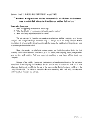 Running Head: 95 THESES THE CLUETRAIN MANIFESTO

  17th Reaction: Companies that assume online markets are the same markets that
          used to watch their ads on the television are kidding their selves.

Integrative Questions:
    1. What is happening in the market now a day?
    2. What the effect is of continues social media transformation?
    3. What marketing department needs to know?

       The market space is changing, the markets are changing, and the customers have already
changed. The changes of things will never stop. As day go by all the things changes. Before
people just sit at home and watch a television ads but today, the social networking sites are used
to promote products and services.

        Now a day market can talk back with each other and that is impossible during the time
that only televisions were used. Market will go to talk about your company, about your products,
your services and policies. And you cannot do anything to stop them talking about your
company.

       Because of the rapidly change and continues social media transformation, the marketing
department in the company needs to know that the markets talks to them at the back and to each
other and that is not possible in the era of the mass media. In the business world now, the
competition is high. The different companies keep on competing with each other, they keep on
improving their products and services.




                                                                                      37 | P a g e
 
