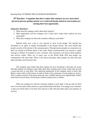 Running Head: 95 THESES THE CLUETRAIN MANIFESTO

   18th Reaction: Companies that don’t realize their markets are now networked
 person-to-person, getting smarter as a result and deeply joined in conversation are
                           missing their best opportunity.

Integrative Questions:
    1. What must the company realize about their markets?
    2. What opportunity will the company miss if they don’t realize their markets are now
       networked?
    3. What does company do about the costumers talking to each other?

        Internet really now a day is very relevant to most of the people. The internet has
developed as an agent of change incomparable in the human history. The most benefit that
people can take in the internet is the communication. Through internet people are connected even
there are located at different phase of the earth. Email communications can transmit a single
message to million of recipients in just a moment. Also consumers can discuss about products
and services online. There are so many sites in the World Wide Web that people can
communicate with each other. There is the yahoo messenger where people can chat with each
other and other social network sites.


        The company must realize that their markets are now networked so that they are aware
that their markets are talking to each other about their company and so they could come up with
a good idea how to stop them. The marketing department of the company needs to know that
Buyers want to talk to other buyers in order to share in the experience of your product or service.
This is market research of the purest kind, the most valuable and the most unpredictable. Sellers
must learn to join in these conversations without coming across as bullies.


        What can company do with the costumers talking to each other is that go and win their
trust. You must talk to them and have a good relationship with them. You engage your costumers
so that you will be able to win their trust and not to talk with each other about your products or
services.




                                                                                       38 | P a g e
 