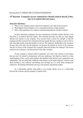 Running Head: 95 THESES THE CLUETRAIN MANIFESTO

19th Reaction: Companies can now communicate with their markets directly, if they
                      blow it, it could be their last chance.

Integrative Questions:
    1. What is your company trying to hide if the employees can’t talk to the customer?
    2. What happen when companies won’t communicate directly to their markets?
    3. What is the importance of a company communicating directly with their markets?

        In these statements companies can now communicate with their markets directly, if not
they blow it; it could be their last chance. This statement basically says that you must engage
directly your market to your company. You can give them a forum for example so that the
company and the costumers have interaction because people that use a product or service like to
talk with other people using that product or service. The employee should talk to the costumers
because that is the only way the employee can promote the product or service to the costumer
and also to discuss if the costumers has a question about the product the employee will answer
and not to the costumer to ask that question to the other costumer.

       If your company is trying to hide if employees can’t talk to the costumer it only means
that you can’t be trusted to communicate with your employees. Set objectives based on a clear
understanding of how social media changes the feedback loop between your organization and
stakeholders. The key thing that is different with setting a social media objective is that it is not
about reaching a mass audience and blasting your message out, it is more about reaching the
influencers, developing relationships, having a conversation, and getting insights.

      In a relationship whether relationship to your friend, family, lover or a relationship
between the costumer and the company, it requires trust.




                                                                                         39 | P a g e
 