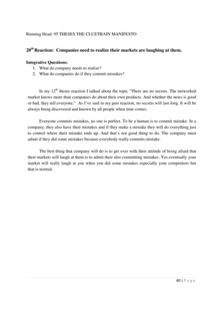 Running Head: 95 THESES THE CLUETRAIN MANIFESTO


20th Reaction: Companies need to realize their markets are laughing at them.

Integrative Questions:
    1. What do company needs to realize?
    2. What do companies do if they commit mistakes?


      In my 12th theses reaction I talked about the topic “There are no secrets. The networked
market knows more than companies do about their own products. And whether the news is good
or bad, they tell everyone.” As I’ve said in my past reaction, no secrets will last long. It will be
always being discovered and known by all people when time comes.

      Everyone commits mistakes, no one is perfect. To be a human is to commit mistake. In a
company, they also have their mistakes and if they make a mistake they will do everything just
to control where their mistake ends up. And that’s not good thing to do. The company must
admit if they did some mistakes because everybody really commits mistake.

        The best thing that company will do is to get over with their attitude of being afraid that
their markets will laugh at them is to admit their also committing mistakes. Yes eventually your
market will really laugh at you when you did some mistakes especially your competitors but
that is normal.




                                                                                        40 | P a g e
 