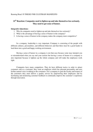 Running Head: 95 THESES THE CLUETRAIN MANIFESTO


   21th Reaction: Companies need to lighten up and take themselves less seriously.
                        They need to get sense of humor.

Integrative Questions:
    1. Why do companies need to lighten up and take themselves less seriously?
    2. What is the advantage of having a sense of humor in the company?
    3. Is having a sense of humor in the company makes the company more competitive?


        In a company, leadership is very important. Company is consisting of the people with
different cultures, personalities, and different behaviors and that there must be a good leader to
lead them into a good and happy working environment.

       Having a sense of humor in a company is not that easy because some may interpret you
or misunderstand what you say and your actions but having a sense of humor in a company is
also important because it lightens up the whole company and will make the employees work
light.


         Companies have many competitors. They do have different tactics in order to attract
costumers and as a customer, they want an employee which has pleasant personality and uses
his/her natural voice in talking to the costumers. For a company to gain the loyalty and respect of
the customers they must deliver a quality service by empowering their employees and by
facilitating and monitoring customer feedback to continually improve the customer’s experience
through innovation.




                                                                                       41 | P a g e
 