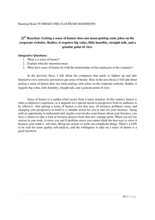 Running Head: 95 THESES THE CLUETRAIN MANIFESTO



 22th Reaction: Getting a sense of humor does not mean putting some jokes on the
corporate websites. Rather, it requires big value, little humility, straight talk, and a
                               genuine point of view.

Integrative Questions:
    1. What is a sense of humor?
    2. Explain what the statement mean.
    3. What does sense of humor do with the relationships of the employees in the company?

        In the previous these, I talk about the companies that needs to lighten up and take
themselves less seriously and need to get sense of humor. Here in the next theses I will talk about
getting a sense of humor does not mean putting some jokes on the corporate websites. Rather, it
requires big value, little humility, straight talk, and a genuine point of view.


        Sense of humor is a sudden relief occurs from a tense situation. In this context, humor is
often a subjective experience, as it depends on a special mood or perspective from its audience to
be effective. And getting a sense of humor is not that easy. In business problems arises and
changing your perspective in itself is a valuable action for you to take for your business. Along
with an opportunity to understand and, maybe even invoke some humor about your business, you
have a chance to take a look at business process from that new vantage point. When you are too
serious in you work, it stress you and if problem arises you cannot think the best way to solve it
because your mind is not relax. Being too serious in work can complicate things. There’s a LOT
to be said for some quality self-analysis, and the willingness to take on a sense of humor is a
good incentive.




                                                                                       42 | P a g e
 