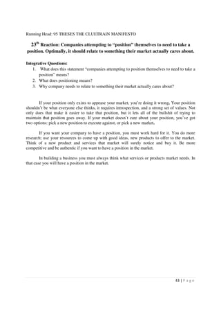 Running Head: 95 THESES THE CLUETRAIN MANIFESTO

  23th Reaction: Companies attempting to “position” themselves to need to take a
position. Optimally, it should relate to something their market actually cares about.

Integrative Questions:
    1. What does this statement “companies attempting to position themselves to need to take a
       position” means?
    2. What does positioning means?
    3. Why company needs to relate to something their market actually cares about?


       If your position only exists to appease your market, you’re doing it wrong. Your position
shouldn’t be what everyone else thinks, it requires introspection, and a strong set of values. Not
only does that make it easier to take that position, but it lets all of the bullshit of trying to
maintain that position goes away. If your market doesn’t care about your position, you’ve got
two options: pick a new position to execute against, or pick a new market.

       If you want your company to have a position, you must work hard for it. You do more
research; use your resources to come up with good ideas, new products to offer to the market.
Think of a new product and services that market will surely notice and buy it. Be more
competitive and be authentic if you want to have a position in the market.

        In building a business you must always think what services or products market needs. In
that case you will have a position in the market.




                                                                                      43 | P a g e
 
