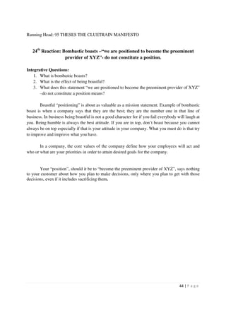 Running Head: 95 THESES THE CLUETRAIN MANIFESTO


   24th Reaction: Bombastic boasts –“we are positioned to become the preeminent
                   provider of XYZ”- do not constitute a position.

Integrative Questions:
    1. What is bombastic boasts?
    2. What is the effect of being boastful?
    3. What does this statement “we are positioned to become the preeminent provider of XYZ”
       –do not constitute a position means?

        Boastful “positioning” is about as valuable as a mission statement. Example of bombastic
boast is when a company says that they are the best; they are the number one in that line of
business. In business being boastful is not a good character for if you fail everybody will laugh at
you. Being humble is always the best attitude. If you are in top, don’t boast because you cannot
always be on top especially if that is your attitude in your company. What you must do is that try
to improve and improve what you have.

       In a company, the core values of the company define how your employees will act and
who or what are your priorities in order to attain desired goals for the company.


       Your “position”, should it be to “become the preeminent provider of XYZ”, says nothing
to your customer about how you plan to make decisions, only where you plan to get with those
decisions, even if it includes sacrificing them.




                                                                                        44 | P a g e
 
