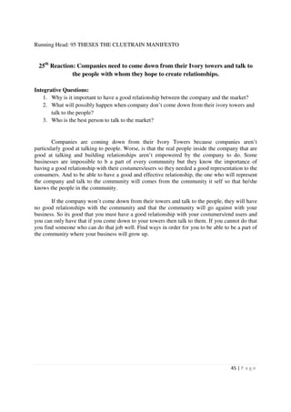 Running Head: 95 THESES THE CLUETRAIN MANIFESTO


 25th Reaction: Companies need to come down from their Ivory towers and talk to
              the people with whom they hope to create relationships.

Integrative Questions:
    1. Why is it important to have a good relationship between the company and the market?
    2. What will possibly happen when company don’t come down from their ivory towers and
       talk to the people?
    3. Who is the best person to talk to the market?


        Companies are coming down from their Ivory Towers because companies aren’t
particularly good at talking to people. Worse, is that the real people inside the company that are
good at talking and building relationships aren’t empowered by the company to do. Some
businesses are impossible to b a part of every community but they know the importance of
having a good relationship with their costumers/users so they needed a good representation to the
consumers. And to be able to have a good and effective relationship, the one who will represent
the company and talk to the community will comes from the community it self so that he/she
knows the people in the community.

       If the company won’t come down from their towers and talk to the people, they will have
no good relationships with the community and that the community will go against with your
business. So its good that you must have a good relationship with your costumers/end users and
you can only have that if you come down to your towers then talk to them. If you cannot do that
you find someone who can do that job well. Find ways in order for you to be able to be a part of
the community where your business will grow up.




                                                                                      45 | P a g e
 