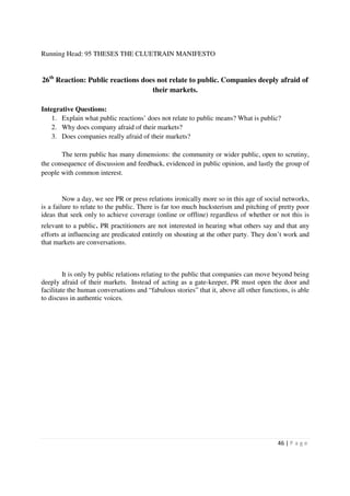 Running Head: 95 THESES THE CLUETRAIN MANIFESTO


26th Reaction: Public reactions does not relate to public. Companies deeply afraid of
                                   their markets.

Integrative Questions:
    1. Explain what public reactions’ does not relate to public means? What is public?
    2. Why does company afraid of their markets?
    3. Does companies really afraid of their markets?

       The term public has many dimensions: the community or wider public, open to scrutiny,
the consequence of discussion and feedback, evidenced in public opinion, and lastly the group of
people with common interest.


         Now a day, we see PR or press relations ironically more so in this age of social networks,
is a failure to relate to the public. There is far too much hucksterism and pitching of pretty poor
ideas that seek only to achieve coverage (online or offline) regardless of whether or not this is
relevant to a public. PR practitioners are not interested in hearing what others say and that any
efforts at influencing are predicated entirely on shouting at the other party. They don’t work and
that markets are conversations.



         It is only by public relations relating to the public that companies can move beyond being
deeply afraid of their markets. Instead of acting as a gate-keeper, PR must open the door and
facilitate the human conversations and “fabulous stories” that it, above all other functions, is able
to discuss in authentic voices.




                                                                                         46 | P a g e
 