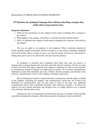 Running Head: 95 THESES THE CLUETRAIN MANIFESTO


  27th Reaction: By speaking in language that is distant, uninviting, arrogant, they
                        build walls to keep markets at bay.

Integrative Questions:
    1. What are the consequences to the company if they speak in language that is arrogant to
       the market?
    2. What happen to the company when there is a wall between them and the market?
    3. Why is it important that company should speak in language that is pleasant, and careful to
       the market?

        The way we speak to our audience is very important. When a politician running for
his/her candidacy speaks to the public, he/she will speak in a voice which is delightful, delightful
and will do his/her ability to speak in such a way that the people will listen to what he/she is
talking about and in such a way that he/she will convinced the audience.


        In companies if customers have complaints about them, they must not speak in a
language that is arrogant because the more they speak like that the customers will also act same
as they acted. Don’t just allow, empower your company’s employees as well as your customers
to communicate, instead of relying on a single point of contact. Try to remove communication
bottlenecks except when absolutely necessary. I believe that the arrogance and distance in the
collective communication “voice” of the company will begin to fade away.

        But by limiting the number of people allowed to communicate with the public on behalf
of the company, something else happens: that communicator’s guard goes up. If they’re the
bottleneck for communication, they can only field so much at any time. Any additional
communication above their comfortable threshold, their instinctive reaction is to block new
requests out, and a distant uninviting, and arrogant voice, is a highly effective way to alienate
your customers and keep them at bay.

        Furthermore, they’re excluding the communication that goes on outside of their carefully
controlled communication channels, rather than using their momentum to their own benefit.




                                                                                        47 | P a g e
 