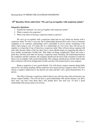 Running Head: 95 THESES THE CLUETRAIN MANIFESTO


 29th Reaction: Elvies said it best: “We can’t go on together with suspicious minds.”

Integrative Questions:
    1. Explain the statement “we can’t go together with suspicious minds.”
    2. What is meant to be suspicious?
    3. What is the effect of having a suspicious mind to a person?

        We can’t go on together with a suspicious mind and we can’t build our dreams with a
suspicious mind. Yes this is very true. Be it relationships between Elvis and a lover or between
companies to its customer, relationships aren’t sustainable if you’re always wondering if the
other’s been lying to you. If I relate this in a relationship of a two lover, they will not go on
together in a long time if one of them has a suspicious mind. They will just always arguing with
each other because either of the two don’t have a trust. He/she keeps on suspecting the other to
have another woman/man I his/her life. That makes all things complicated. There will come a
point they will hurt each other for having a suspicious mind. Similarly, the relationship between
the companies and the costumers, the company should earn the trust of the customers in order for
them to go on together with a good relationship. The company should always tell the truth so that
their costumers will not be disappointed. In that case they will remain loyal to your company.

        Being a suspicious is not a good attitude. You will always suspect someone doing badly
and yet he’s not doing anything. Being suspicious also means having a negative mind. You have
always a negative impression to any person you meet and that’s not a good characteristics of a
person.

        The effect of having a suspicious mind is that no one will stay long with you because you
always suspect him/her. You will not have a good relationship with anyone because you don’t
have trust, you don’t trust them that’s why people don’t also trust you. To have a good
relationship with anyone needs a lot of trust.




                                                                                     49 | P a g e
 
