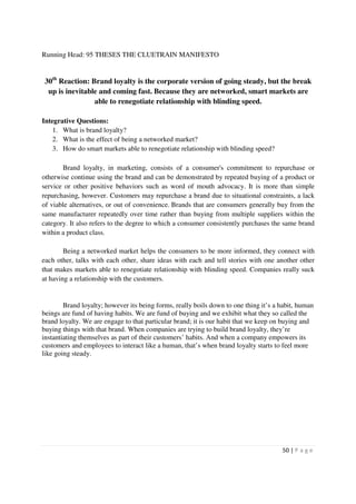 Running Head: 95 THESES THE CLUETRAIN MANIFESTO


 30th Reaction: Brand loyalty is the corporate version of going steady, but the break
  up is inevitable and coming fast. Because they are networked, smart markets are
                 able to renegotiate relationship with blinding speed.

Integrative Questions:
    1. What is brand loyalty?
    2. What is the effect of being a networked market?
    3. How do smart markets able to renegotiate relationship with blinding speed?

       Brand loyalty, in marketing, consists of a consumer's commitment to repurchase or
otherwise continue using the brand and can be demonstrated by repeated buying of a product or
service or other positive behaviors such as word of mouth advocacy. It is more than simple
repurchasing, however. Customers may repurchase a brand due to situational constraints, a lack
of viable alternatives, or out of convenience. Brands that are consumers generally buy from the
same manufacturer repeatedly over time rather than buying from multiple suppliers within the
category. It also refers to the degree to which a consumer consistently purchases the same brand
within a product class.

        Being a networked market helps the consumers to be more informed, they connect with
each other, talks with each other, share ideas with each and tell stories with one another other
that makes markets able to renegotiate relationship with blinding speed. Companies really suck
at having a relationship with the customers.


        Brand loyalty; however its being forms, really boils down to one thing it’s a habit, human
beings are fund of having habits. We are fund of buying and we exhibit what they so called the
brand loyalty. We are engage to that particular brand; it is our habit that we keep on buying and
buying things with that brand. When companies are trying to build brand loyalty, they’re
instantiating themselves as part of their customers’ habits. And when a company empowers its
customers and employees to interact like a human, that’s when brand loyalty starts to feel more
like going steady.




                                                                                      50 | P a g e
 