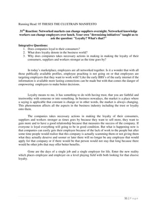 Running Head: 95 THESES THE CLUETRAIN MANIFESTO

31th Reaction: Networked markets can change suppliers overnight. Networked knowledge
workers can change employers over lunch. Your own "downsizing initiatives" taught us to
                      ask the question: "Loyalty? What's that?"

Integrative Questions:
    1. Does companies loyal to their consumers?
    2. What does loyalty denote in the business world?
    3. Why does companies takes necessary actions in making in making the loyalty of their
       consumers, suppliers and workers stronger as the time goes by?


        In today’s marketplace, employees are all networked together. Is it a wonder that with all
those publically available profiles, employee poaching is not going on or that employees are
targeting employers that they want to work with? Like the early BBS’s of the early internet if the
information is available more lasting connections can be made but with that comes the danger of
empowering employees to make better decisions.


       Loyalty means to me, it has something to do with having trust, that you are faithful and
trustworthy with someone or into something. In business nowadays, the market is a place where
a saying is applicable that constant is change or in other words, the market is always changing.
This phenomenon affects all the aspects in the business industry including the trust or loyalty
onto them.

       The companies takes necessary actions in making the loyalty of their consumers,
suppliers and workers stronger as times goes by because they want to sell more, they want to
gain more and to have a good relationship because that measures the success of the company. If
everyone is loyal everything will going to be in good condition. But what is happening now is
that companies can easily gets their employee because of the lack of work to the people but after
some time people would realize that this company is actually scamming them or not giving them
what they actually deserve and sooner or later there will no longer be any employee that would
apply for that company or if there would be that person would not stay that long because there
would be other jobs that may offer better benefits.

        Gone are the days of a single job and a single employer for life. Enter the new reality
which places employee and employer on a level playing field with both looking for that elusive
loyalty.




                                                                                      51 | P a g e
 