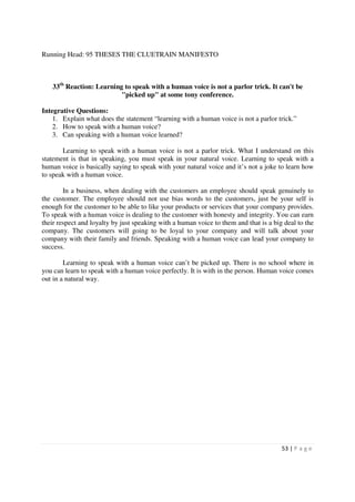 Running Head: 95 THESES THE CLUETRAIN MANIFESTO



   33th Reaction: Learning to speak with a human voice is not a parlor trick. It can't be
                          "picked up" at some tony conference.

Integrative Questions:
    1. Explain what does the statement “learning with a human voice is not a parlor trick.”
    2. How to speak with a human voice?
    3. Can speaking with a human voice learned?

       Learning to speak with a human voice is not a parlor trick. What I understand on this
statement is that in speaking, you must speak in your natural voice. Learning to speak with a
human voice is basically saying to speak with your natural voice and it’s not a joke to learn how
to speak with a human voice.

        In a business, when dealing with the customers an employee should speak genuinely to
the customer. The employee should not use bias words to the customers, just be your self is
enough for the customer to be able to like your products or services that your company provides.
To speak with a human voice is dealing to the customer with honesty and integrity. You can earn
their respect and loyalty by just speaking with a human voice to them and that is a big deal to the
company. The customers will going to be loyal to your company and will talk about your
company with their family and friends. Speaking with a human voice can lead your company to
success.

        Learning to speak with a human voice can’t be picked up. There is no school where in
you can learn to speak with a human voice perfectly. It is with in the person. Human voice comes
out in a natural way.




                                                                                       53 | P a g e
 