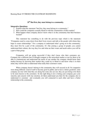 Running Head: 95 THESES THE CLUETRAIN MANIFESTO



                       35th But first, they must belong to a community.

Integrative Questions:
    1. Explain what the statement “but first, they must belong to a community.”
    2. How could the companies actually blend in with the communities of their market?
    3. What happen when company doesn’t know what is in the community that their business
       located?

        This statement has something to do with the previous topic which is the statement
“Companies need to come down from their Ivory towers and talk to the people with whom they
hope to create relationships.” For a company to understand what’s going on in the community,
they must first be a part of the community. It’s like joining a group of people; you cannot
understand their culture, the way they live and what are their wants and needs unless you will be
a part of that group.

        Companies will not going successful if they don’t know who their customers are.
Company has a different line of thought compare to the networked market so not for them to be
able to communicate and understand the needs of one another the company should know their
market because by knowing their market they could try to blend in and know what is in their
mind, they will be able to understand what really their customers wants.

        When company doesn’t belong to the community they will succeed at all. So companies
were doing different kind of stuff to become good in public and to have a better goodwill, some
company are true with what they are doing but some also are not, they are just doing it for them
to be more known to the customers. So the right thing to do is letting your company give your
sincerity and concern with true emotion, let them understand you then for the company also to
understand to customer and eventually you will connected to each other and have a better
relationship to the community.




                                                                                     55 | P a g e
 