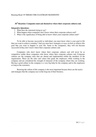 Running Head: 95 THESES THE CLUETRAIN MANIFESTO



    36th Reaction: Companies must ask themselves where their corporate cultures end.

Integrative Questions:
    1. What does the statement trying to say?
    2. What happen when companies don’t know where their corporate cultures end?
    3. What is the significance of being able to know where your corporate culture ends?


       To be able to become successful as individual, you must know what is your goal in life
that you want to achieve someday? And you must have strategies or ways on how to achieve this
goal that you want to happen in your life. Same to the companies, they will not become
successful id they don’t know where their corporate cultures end.

        Companies who don’t know where their corporate cultures end will never be as
competitive unlike those companies who know where their corporate cultures end. Corporate
cultures are the company rules that are shared and implemented within the members of the
organization. These are the rules and values that guide the employees while working in the
company and are considered the strength of character of the company where they are working.
Having a good culture in the company is a very big help for the company and to the employees
as long as the customers.

        Knowing the culture of the company is the most important because these are the tactics
and strategies that the company uses in the long run of their business.




                                                                                     56 | P a g e
 