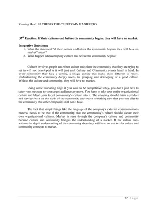 Running Head: 95 THESES THE CLUETRAIN MANIFESTO



37th Reaction: If their cultures end before the community begins, they will have no market.

Integrative Questions:
    1. What the statement “if their culture end before the community begins, they will have no
       market” mean?
    2. What happen when company culture end before the community begins?


       Culture involves people and when culture ends then the community that they are trying to
set in will not developed or it will just end. Culture and Community comes hand in hand. In
every community they have a culture, a unique culture that makes them different to others.
Understanding the community deeply needs the grasping and developing of a good culture.
Without the culture and community, they will have no market.

        Using some marketing lingo if you want to be competitive today, you don’t just have to
cater your message to your target audience anymore. You have to take your entire organizational
culture and blend your target community’s culture into it. The company should think a product
and services base on the needs of the community and create something new that you can offer to
the community that other companies still don’t have.

       The fact that simple things like the language of the company’s external communications
material needs to be that of the community, that the community’s culture should dictate their
own organizational cultures. Market is seen through the company’s culture and community
because culture and community bridges the understanding of a market. If the culture ends
without the depth understanding of the community then they will have no market for culture and
community connects to market.




                                                                                   57 | P a g e
 