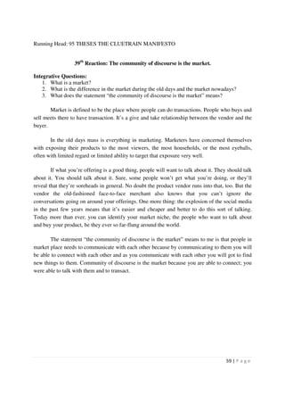 Running Head: 95 THESES THE CLUETRAIN MANIFESTO


                  39th Reaction: The community of discourse is the market.

Integrative Questions:
    1. What is a market?
    2. What is the difference in the market during the old days and the market nowadays?
    3. What does the statement “the community of discourse is the market” means?

       Market is defined to be the place where people can do transactions. People who buys and
sell meets there to have transaction. It’s a give and take relationship between the vendor and the
buyer.

       In the old days mass is everything in marketing. Marketers have concerned themselves
with exposing their products to the most viewers, the most households, or the most eyeballs,
often with limited regard or limited ability to target that exposure very well.

        If what you’re offering is a good thing, people will want to talk about it. They should talk
about it. You should talk about it. Sure, some people won’t get what you’re doing, or they’ll
reveal that they’re soreheads in general. No doubt the product vendor runs into that, too. But the
vendor the old-fashioned face-to-face merchant also knows that you can’t ignore the
conversations going on around your offerings. One more thing: the explosion of the social media
in the past few years means that it’s easier and cheaper and better to do this sort of talking.
Today more than ever, you can identify your market niche, the people who want to talk about
and buy your product, be they ever so far-flung around the world.

       The statement “the community of discourse is the market” means to me is that people in
market place needs to communicate with each other because by communicating to them you will
be able to connect with each other and as you communicate with each other you will got to find
new things to them. Community of discourse is the market because you are able to connect; you
were able to talk with them and to transact.




                                                                                        59 | P a g e
 