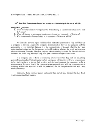 Running Head: 95 THESES THE CLUETRAIN MANIFESTO



     40th Reaction: Companies that do not belong to a community of discourse will die.

Integrative Questions:
    1. What does the statement “companies that do not belong to a community of discourse will
       die” mean?
    2. What will happen to a company who does not belong to a community of discourse?
    3. Why do companies that not belong to a community of discourse will die?


        As said in the previous topic, communication within the community is very important for
a company to become a successful company. Communication between the company and the
community is very important because it is by communicating with each other that they can
understand each other and for the company to be able to know what are the needs and concerns
of the community. In market there is a give and take relationship between the company and the
customer and that is only possible if they have good communicating with each other.

        If a company fails to have a community of discourse then they will fail in getting
potential target market. Failing to get a market, a company will die; they will have no customers
to buy their products or to use their services so it is very important for a company to be a
community of discourse. And if the company is not communicating with the community their
company will become weak and so with the opportunity for the company to become well know
to the community.

       Impossible that a company cannot understand their market says, it is just that they don’t
want to understand their market.




                                                                                     60 | P a g e
 