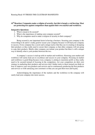 Running Head: 95 THESES THE CLUETRAIN MANIFESTO



41th Reaction: Companies make a religion of security, but this is largely a red herring. Most
   are protecting less against competitors than against their own market and workforce.

Integrative Questions:
    1. What is meant to be secured?
    2. What is the importance of making your company secured?
    3. Why do companies need to make a religion of security in their company?

        Being secured is one important factor in having a business. Securing your company is the
wisest thing to do and it’s really good to secure your company because it will lead your company
to success. Every company has a secret and a unique tactics that they use in creating or designing
their products so they really need to secure their company so that other company will not going
to copy their products. Maybe other company can imitate your product but there is still a unique
way to identify what is your product between the two.

        A company’s success is tied up with its market and workforce. Knowing your market and
workforce will surely lead you to excellence and success to your company. Focusing on market
and workforce is good thing because every company is aiming to maximize profit so they really
need to be secured instead of focusing in the competitors. Let your competitors do their own
strategy in marketing their products and services don’t bother more to them instead you think on
how to improve your own products and services and to continuously producing the best products
and services so with satisfying your customers so that you can gain their trust and loyalty.

        Acknowledging the importance of the markets and the workforce in the company will
surely lead your company into more success.




                                                                                      61 | P a g e
 