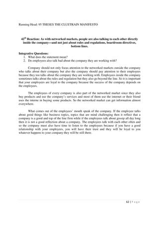 Running Head: 95 THESES THE CLUETRAIN MANIFESTO



  42th Reaction: As with networked markets, people are also talking to each other directly
   inside the company—and not just about rules and regulations, boardroom directives,
                                     bottom lines.

Integrative Questions:
    1. What does the statement mean?
    2. Do employees also talk bad about the company they are working with?

       Company should not only focus attention to the networked markets outside the company
who talks about their company but also the company should pay attention to their employees
because they too talks about the company they are working with. Employees inside the company
sometimes talks about the rules and regulation but they also go beyond the line. So it is important
that your employees are loyal to the company because the success of the company depends on
the employees.

       The employees of every company is also part of the networked market since they also
buy products and use the company’s services and most of them use the internet or their friend
uses the interne in buying some products. So the networked market can get information almost
everywhere.

        What comes out of the employees’ mouth speak of the company. If the employee talks
about good things like business topics, topics that are mind challenging then it reflect that a
company is a good and top of the line firm while if the employees talk about gossip all day long
then it is not a good reflection about a company. The employees talk with each other often and
so the company must also have time to listen to the employees because if you have a good
relationship with your employees, you will have their trust and they will be loyal to you
whatever happens to your company they will be still there.




                                                                                       62 | P a g e
 
