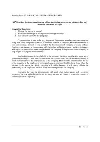Running Head: 95 THESES THE CLUETRAIN MANIFESTO


 43th Reaction: Such conversations are taking place today on corporate intranets. But only
                              when the conditions are right.

Integrative Questions:
    1. What do the statement means?
    2. What is the advantage of having new technology nowadays?
    3. How intranets can helps the company?

       Communication is said to be very important. Companies nowadays use computers and
along with those computers is the use of intranets. Intranet is a network restricted to the use of
only one company. Intranet is very useful in the dissemination of company news and updates.
Employees use intranet to communicate with each other within the company unlike with internet
which you can have access to the things outside the company. Using intranet in the company is
very helpful to everyone in the company.

        Yes having intranet is very helpful to the company but there must be also some set of
guidelines in using it. There must be some rules and regulations so that the use of the intranet is
much more effective to the employees and to the company. There must be a limitation on the use
of the intranets in the employee’s workplace because some may tend to abuse it and when the
intranet breaks down the whole company will suffer because it will surely affects the
productivity of the employees and also that is another expense for the company.

       Nowadays the way we communicate with each other makes easier and convenient
because of the new technologies that we are using so what we can do is to use that channel of
communication in a right way.




                                                                                       63 | P a g e
 
