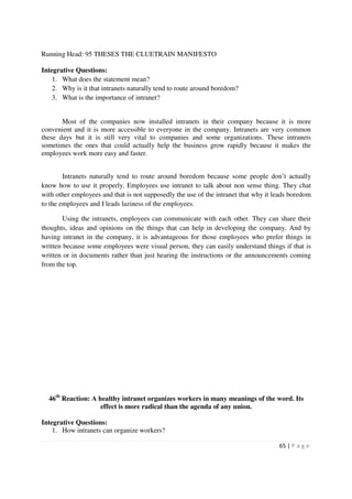 Running Head: 95 THESES THE CLUETRAIN MANIFESTO

Integrative Questions:
    1. What does the statement mean?
    2. Why is it that intranets naturally tend to route around boredom?
    3. What is the importance of intranet?


       Most of the companies now installed intranets in their company because it is more
convenient and it is more accessible to everyone in the company. Intranets are very common
these days but it is still very vital to companies and some organizations. These intranets
sometimes the ones that could actually help the business grow rapidly because it makes the
employees work more easy and faster.


        Intranets naturally tend to route around boredom because some people don’t actually
know how to use it properly. Employees use intranet to talk about non sense thing. They chat
with other employees and that is not supposedly the use of the intranet that why it leads boredom
to the employees and I leads laziness of the employees.

        Using the intranets, employees can communicate with each other. They can share their
thoughts, ideas and opinions on the things that can help in developing the company. And by
having intranet in the company, it is advantageous for those employees who prefer things in
written because some employees were visual person, they can easily understand things if that is
written or in documents rather than just hearing the instructions or the announcements coming
from the top.




  46th Reaction: A healthy intranet organizes workers in many meanings of the word. Its
                    effect is more radical than the agenda of any union.

Integrative Questions:
    1. How intranets can organize workers?

                                                                                     65 | P a g e
 
