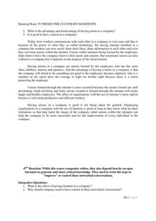 Running Head: 95 THESES THE CLUETRAIN MANIFESTO

   2. What is the advantage and disadvantage of having union in a company?
   3. Is it good to have a union in a company?

        Today, how workers communicate with each other in a company is very easy and that is
because of the power of what they so called technology. By having intranet installed in a
company the workers can now easily share their ideas, share information to each other and even
they can form unions within the intranet. Unions within intranets being formed by the employees
helps them to have the company listen to their needs and concern. But sometimes unions are also
a threat to a company but it depends on the purpose of the union formed.

        Having unions in a company are unions formed by the employees who has the same
ideas, hobbies, interest and opinions. And the advantage of having a union in a company is that
the company will afraid to do something not good to the employees because employee who is a
member of the union have the courage to fight for his/her right because there is a union
protecting the employee.

       Unions formed through the intranet is more essential because the unions formed are skill
developing, mind enriching and lastly unions created or formed through the intranet will create
happy and healthy employees. The effect of organizations with the use of intranet is more radical
because it will create productive and efficient workers.

        Having unions in a company is good if not being taken for granted. Organizing
organizations in a company with the use of intranets is good as long as they know what are their
limitations so that they harm the image of the company rather unions within the intranets can
help the company to be more successful and for the improvement of every individual in the
company.




   47th Reaction: While this scares companies witless, they also depend heavily on open
    intranets to generate and share critical knowledge. They need to resist the urge to
                   "improve" or control these networked conversations.

Integrative Questions:
    1. What is the effect of having intranets in a company?
    2. Why should company need to have control in these networked conversation?

                                                                                     66 | P a g e
 