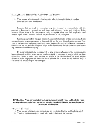 Running Head: 95 THESES THE CLUETRAIN MANIFESTO

   3. What happen when companies don’t monitor what is happening in the networked
      conversation within the company?


        Intranets that are used in companies help the company to communicate with the
employees. Employees communicate and share their thoughts, ideas, and opinions. Using
intranets, higher heads in the company can easily draw good ideas from their employees. And
also the higher heads can easily examine the performance of the employees.

        Companies depend on the open intranets because of sharing the critical knowledge. Using
the open intranet helps the company to share and this are the good thing about the intranet. They
want to resist the urge to improve to control these networked conversation because this network
conversation are the powerful thing that might make the company fall or sometimes this are the
key for the success of the company.

        By using the intranet, the company will be able to improve because of the communication
between both of the higer heads and the employee.and It is important to keep in mind that there
should be a control of these. Using intranets are helpful in the company but if the heads will not
monitor it, some employees will abuse the use of intranet and if heads will not monitor daily, it
will lessen the productivity of the employees.




 48th Reaction: When corporate intranets are not constrained by fear and legalistic rules,
 the type of conversation they encourage sounds remarkably like the conversation of the
                                 networked marketplace.

Integrative Questions:
    1. What happen when corporate intranets are not constrained by fear and legalistic rules?
    2. Why is it important not to set much rules and regulations in the company?



                                                                                      67 | P a g e
 
