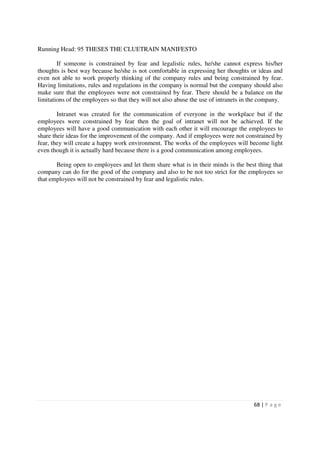 Running Head: 95 THESES THE CLUETRAIN MANIFESTO

        If someone is constrained by fear and legalistic rules, he/she cannot express his/her
thoughts is best way because he/she is not comfortable in expressing her thoughts or ideas and
even not able to work properly thinking of the company rules and being constrained by fear.
Having limitations, rules and regulations in the company is normal but the company should also
make sure that the employees were not constrained by fear. There should be a balance on the
limitations of the employees so that they will not also abuse the use of intranets in the company.

        Intranet was created for the communication of everyone in the workplace but if the
employees were constrained by fear then the goal of intranet will not be achieved. If the
employees will have a good communication with each other it will encourage the employees to
share their ideas for the improvement of the company. And if employees were not constrained by
fear, they will create a happy work environment. The works of the employees will become light
even though it is actually hard because there is a good communication among employees.

       Being open to employees and let them share what is in their minds is the best thing that
company can do for the good of the company and also to be not too strict for the employees so
that employees will not be constrained by fear and legalistic rules.




                                                                                      68 | P a g e
 