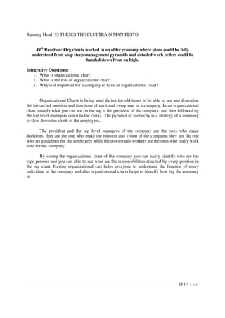 Running Head: 95 THESES THE CLUETRAIN MANIFESTO


    49th Reaction: Org charts worked in an older economy where plans could be fully
  understood from atop steep management pyramids and detailed work orders could be
                              handed down from on high.

Integrative Questions:
    1. What is organizational chart?
    2. What is the role of organizational chart?
    3. Why is it important for a company to have an organizational chart?


        Organizational Charts is being used during the old times to be able to see and determine
the hierarchal position and functions of each and every one in a company. In an organizational
chart, usually what you can see on the top is the president of the company, and then followed by
the top level managers down to the clerks. The pyramid of hierarchy is a strategy of a company
to slow down the climb of the employees.

       The president and the top level managers of the company are the ones who make
decisions; they are the one who make the mission and vision of the company; they are the one
who set guidelines for the employees while the downwards workers are the ones who really work
hard for the company.

       By seeing the organizational chart of the company you can easily identify who are the
tope persons and you can able to see what are the responsibilities attached by every position in
the org chart. Having organizational cart helps everyone to understand the function of every
individual in the company and also organizational charts helps to identify how big the company
is.




                                                                                    69 | P a g e
 