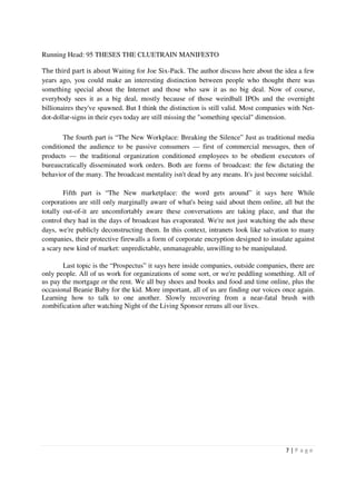 Running Head: 95 THESES THE CLUETRAIN MANIFESTO

The third part is about Waiting for Joe Six-Pack. The author discuss here about the idea a few
years ago, you could make an interesting distinction between people who thought there was
something special about the Internet and those who saw it as no big deal. Now of course,
everybody sees it as a big deal, mostly because of those weirdball IPOs and the overnight
billionaires they've spawned. But I think the distinction is still valid. Most companies with Net-
dot-dollar-signs in their eyes today are still missing the "something special" dimension.

       The fourth part is “The New Workplace: Breaking the Silence” Just as traditional media
conditioned the audience to be passive consumers — first of commercial messages, then of
products — the traditional organization conditioned employees to be obedient executors of
bureaucratically disseminated work orders. Both are forms of broadcast: the few dictating the
behavior of the many. The broadcast mentality isn't dead by any means. It's just become suicidal.

        Fifth part is “The New marketplace: the word gets around” it says here While
corporations are still only marginally aware of what's being said about them online, all but the
totally out-of-it are uncomfortably aware these conversations are taking place, and that the
control they had in the days of broadcast has evaporated. We're not just watching the ads these
days, we're publicly deconstructing them. In this context, intranets look like salvation to many
companies, their protective firewalls a form of corporate encryption designed to insulate against
a scary new kind of market: unpredictable, unmanageable, unwilling to be manipulated.

       Last topic is the “Prospectus” it says here inside companies, outside companies, there are
only people. All of us work for organizations of some sort, or we're peddling something. All of
us pay the mortgage or the rent. We all buy shoes and books and food and time online, plus the
occasional Beanie Baby for the kid. More important, all of us are finding our voices once again.
Learning how to talk to one another. Slowly recovering from a near-fatal brush with
zombification after watching Night of the Living Sponsor reruns all our lives.




                                                                                       7|P age
 