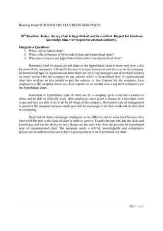 Running Head: 95 THESES THE CLUETRAIN MANIFESTO


 50th Reaction: Today, the org chart is hyperlinked, not hierarchical. Respect for hands-on
                   knowledge wins over respect for abstract authority.

Integrative Questions:
    1. What is hyperlinked chart?
    2. What is the difference of hyperlinked chart and hierarchical chart?
    3. Why does company use hyperlinked chart rather than hierarchical chart?

        Horizontal kind of organizational chart or the hyperlinked chart is more used now a day
by most of the companies. I think it’s because it is more competent and less cost to the company.
In hierarchical type of organizational chart there are lot of top managers and downward workers
so many workers for the company to pay salaries while in hyperlinked type of organizational
chart less workers so less people to pay for salaries so less expense for the company. Less
employees in the company means also less expense so no wonder now a day most companies use
the hyperlinked chart.

        horizontal or hyperlinked style of chart use by a company gives everyone a chance to
shine and be able to diversify work. Also employees were given a chance to widen their work
scope and they are able to try to do lot of things in the company. Horizontal style of management
is good for the company because employees will be encourage to do their work and do their best
in everything.

       Hyperlinked charts encourage employees to be efficient and to work hard because they
have to be the best in this kind of chart in order to survive. Usually the one who has the skills and
knowledge and has the ability to make things are the ones who wins the position in hyperlinked
type of organizational chart. The company needs a skillful, knowledgable and competative
person not an authorized person to have a good position in an hyperlinked org chart.




                                                                                         70 | P a g e
 