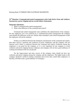 Running Head: 95 THESES THE CLUETRAIN MANIFESTO



51th Reaction: Command-and-control management styles both derive from and reinforce
bureaucracy, power tripping and an overall culture of paranoia.

Integrative Questions:
    1. What is command-and-control management?
    2. What is the difference of the command and control?

       Command and control management style symbolizes the administration of the company.
For the employees not to be confused on is command-and-control management the company
must identify the difference of the two. Define what command is and control management so that
the employees will not be confused.

       If there is no different between the limitations and functions of the command and control,
then there will be a paranoia and confusion of power. Employees and the company will not
function well if there is confusion between the command and control. Confusion among the
employees is not good for the company so it is very important for the company to avoid
confusion and power tripping because employee and company will not have good ambience of
working environment if the two are present.

        For the improvement and more success of the company, there should not have any
confusion and power tripping among the company and the employees. The higher heads in the
company should be careful in making commands and on how they control their employees so
that they will both create a good ambience of workspace.




                                                                                     71 | P a g e
 