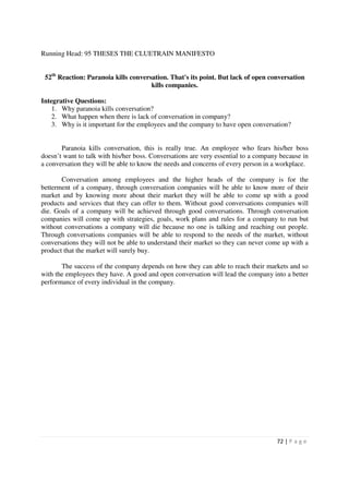 Running Head: 95 THESES THE CLUETRAIN MANIFESTO


 52th Reaction: Paranoia kills conversation. That's its point. But lack of open conversation
                                      kills companies.

Integrative Questions:
    1. Why paranoia kills conversation?
    2. What happen when there is lack of conversation in company?
    3. Why is it important for the employees and the company to have open conversation?


       Paranoia kills conversation, this is really true. An employee who fears his/her boss
doesn’t want to talk with his/her boss. Conversations are very essential to a company because in
a conversation they will be able to know the needs and concerns of every person in a workplace.

       Conversation among employees and the higher heads of the company is for the
betterment of a company, through conversation companies will be able to know more of their
market and by knowing more about their market they will be able to come up with a good
products and services that they can offer to them. Without good conversations companies will
die. Goals of a company will be achieved through good conversations. Through conversation
companies will come up with strategies, goals, work plans and rules for a company to run but
without conversations a company will die because no one is talking and reaching out people.
Through conversations companies will be able to respond to the needs of the market, without
conversations they will not be able to understand their market so they can never come up with a
product that the market will surely buy.

       The success of the company depends on how they can able to reach their markets and so
with the employees they have. A good and open conversation will lead the company into a better
performance of every individual in the company.




                                                                                    72 | P a g e
 