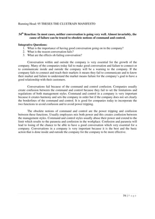 Running Head: 95 THESES THE CLUETRAIN MANIFESTO


54th Reaction: In most cases, neither conversation is going very well. Almost invariably, the
        cause of failure can be traced to obsolete notions of command and control.

Integrative Questions:
    1. What is the importance of having good conversation going on in the company?
    2. What is the reason conversation fails?
    3. What are the effects oh failing conversation?

       Conversation within and outside the company is very essential for the growth of the
company. Many of the companies today fail to make good conversation and failure to connect or
to communicate inside and outside the company will be a warning to the company. If the
company fails to connect and reach their markets it means they fail to communicate and to know
their market and failure to understand the market means failure for the company’s goal to have a
good relationship with their customers.

        Conversations fail because of the command and control confusion. Companies usually
create confusion between the command and control because they fail to set the limitations and
regulations of both management styles. Command and control in a company is very important
because it creates harmony and sets the company in order but if the company does not set clearly
the borderlines of the command and control. It is good for companies today to incorporate the
two functions to avoid confusion and to avoid power tripping.

        The obsolete notions of command and control are the power tripping and confusion
between these functions. Usually employees mix both power and this creates confusion between
the management styles. Command and control styles usually abuse their power and extend to the
limit which results to the paranoia and confusion in the workplace. Confusion and paranoia will
lead to losing of the chance to be able to have a good conversation which very essential for a
company. Conversations in a company is very important because it is the best and the basic
action that is done inside and outside the company for the company to be more effective.




                                                                                    74 | P a g e
 
